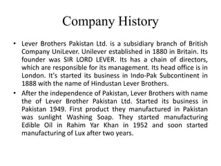 Company History
• Lever Brothers Pakistan Ltd. is a subsidiary branch of British
  Company UniLever. Unilever established in 1880 in Britain. Its
  founder was SIR LORD LEVER. Its has a chain of directors,
  which are responsible for its management. Its head office is in
  London. It's started its business in Indo-Pak Subcontinent in
  1888 with the name of Hindustan Lever Brothers.
• After the independence of Pakistan, Lever Brothers with name
  the of Lever Brother Pakistan Ltd. Started its business in
  Pakistan 1949. First product they manufactured in Pakistan
  was sunlight Washing Soap. They started manufacturing
  Edible Oil in Rahim Yar Khan in 1952 and soon started
  manufacturing of Lux after two years.
 
