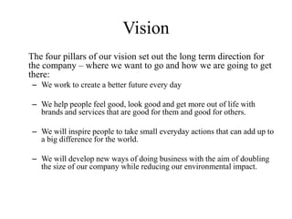 Vision
The four pillars of our vision set out the long term direction for
the company – where we want to go and how we are going to get
there:
– We work to create a better future every day

– We help people feel good, look good and get more out of life with
  brands and services that are good for them and good for others.

– We will inspire people to take small everyday actions that can add up to
  a big difference for the world.

– We will develop new ways of doing business with the aim of doubling
  the size of our company while reducing our environmental impact.
 