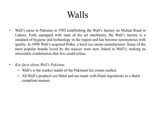 Walls
•   Wall’s came to Pakistan in 1995 establishing the Wall’s factory on Multan Road in
    Lahore. Fully equipped with state of the art machinery, the Wall’s factory is a
    standard of hygiene and technology in the region and has become synonymous with
    quality. In 1998 Wall’s acquired Polka, a local ice cream manufacturer. Some of the
    most popular brands loved by the masses were now linked to Wall’s; making an
    irresistible combination that few could refuse.

•   Key facts about Wall’s Pakistan:
     – Wall’s is the market leader of the Pakistani Ice cream market.
     – All Wall’s products are Halal and are made with Halal ingredients in a Halal
        compliant manner
 