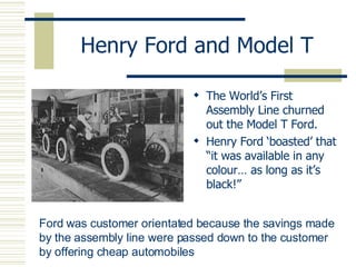Henry Ford and Model T The World’s First Assembly Line churned out the Model T Ford. Henry Ford ‘boasted’ that “it was available in any colour… as long as it’s black!” Ford was customer orientated because the savings made by the assembly line were passed down to the customer by offering cheap automobiles 