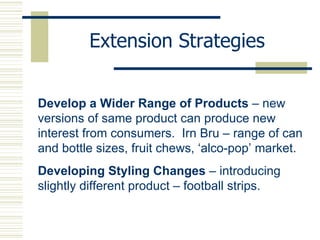 Extension Strategies Develop a Wider Range of Products  – new versions of same product can produce new interest from consumers.  Irn Bru – range of can and bottle sizes, fruit chews, ‘alco-pop’ market. Developing Styling Changes  – introducing slightly different product – football strips. 