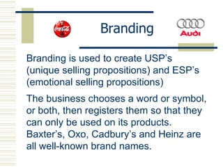 Branding Branding is used to create USP’s (unique selling propositions) and ESP’s (emotional selling propositions) The business chooses a word or symbol, or both, then registers them so that they can only be used on its products.  Baxter’s, Oxo, Cadbury’s and Heinz are all well-known brand names.   