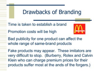 Drawbacks of Branding Time is taken to establish a brand  Promotion costs will be high Bad publicity for one product can affect the whole range of same-brand products Fake products may appear.  These imitators are very difficult to stop.  (Burberry, Rolex and Calvin Klein who can charge premium prices for their products suffer most at the ands of the forgers.) 