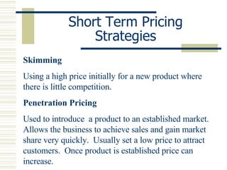 Short Term Pricing Strategies Skimming Using a high price initially for a new product where there is little competition. Penetration Pricing Used to introduce  a product to an established market.  Allows the business to achieve sales and gain market share very quickly.  Usually set a low price to attract customers.  Once product is established price can increase. 