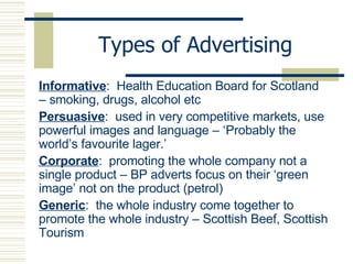 Types of Advertising Informative :  Health Education Board for Scotland – smoking, drugs, alcohol etc Persuasive :  used in very competitive markets, use powerful images and language – ‘Probably the world’s favourite lager.’ Corporate :  promoting the whole company not a single product – BP adverts focus on their ‘green image’ not on the product (petrol) Generic :  the whole industry come together to promote the whole industry – Scottish Beef, Scottish Tourism 