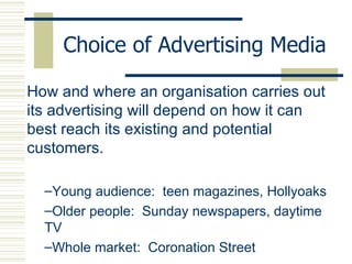 Choice of Advertising Media How and where an organisation carries out its advertising will depend on how it can best reach its existing and potential customers. Young audience:  teen magazines, Hollyoaks Older people:  Sunday newspapers, daytime TV Whole market:  Coronation Street 
