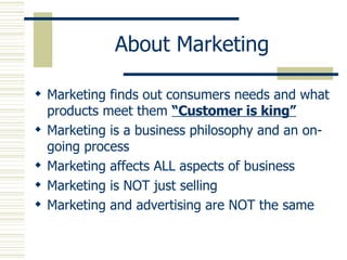 About Marketing Marketing finds out consumers needs and what products meet them  “Customer is king” Marketing is a business philosophy and an on-going process Marketing affects ALL aspects of business Marketing is NOT just selling Marketing and advertising are NOT the same 