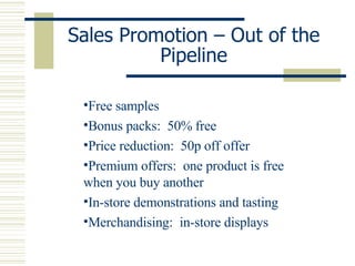 Sales Promotion – Out of the Pipeline Free samples Bonus packs:  50% free Price reduction:  50p off offer Premium offers:  one product is free when you buy another In-store demonstrations and tasting Merchandising:  in-store displays 