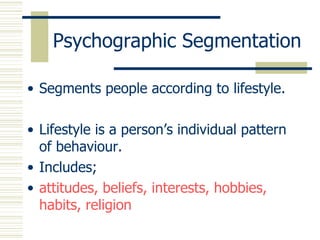 Segments people according to lifestyle. Lifestyle is a person’s individual pattern of behaviour. Includes;  attitudes, beliefs, interests, hobbies, habits, religion Psychographic Segmentation 