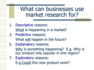 What can businesses use market research for? Descriptive  reasons: What  is happening in a market? Predictive  reasons: What  will  happen in the future? Explanatory  reasons: Why  is something happening?  E.g. Why is our product only popular in one region? Exploratory  reasons: E.g. Could  this new product work? 