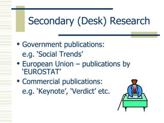 Secondary (Desk) Research  Government publications: e.g. ‘ Social Trends’ European Union – publications by  ‘EUROSTAT’ Commercial publications: e.g.  ‘Keynote’ ,  ‘Verdict’  etc. 