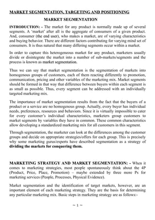 MARKET SEGMENTATION, TARGETING AND POSITIONING
                     MARKET SEGMENTATION
INTRODUCTION: - The market for any product is normally made up of several
segments. A ‘market’ after all is the aggregate of consumers of a given product.
And, consumer (the end user), who makes a market, are of varying characteristics
                          user
and buying behavior. There are different factors contributing for varying mind set of
consumers. It is thus natural that many differing segments occur within a market.
In order to capture this heterogeneous market for any product, marketers usually
divide or disintegrate the market into a number of sub-markets/segments and the
process is known as market segmentation.
                            segmentation

Thus we can say that market segmentation is the segmentation of markets into
homogenous groups of customers, each of them reacting differently to promotion,
communication, pricing and other variables of the marketing mix. Market segments
should be formed in that way that difference between buyers within each segment is
as small as possible. Thus, every segment can be addressed with an individually
targeted marketing mix.

The importance of market segmentation results from the fact that the buyers of a
product or a service are no homogenous group. Actually, every buyer has individual
needs, preferences, resources and behaviors. Since it is virtually impossible to cater
for every customer’s individual characteristics, marketers group customers to
market segments by variables they have in common. These common characteristics
allow developing a standardized marketing mix for all customers in this segment.
Through segmentation, the marketer can look at the differences among the customer
groups and decide on appropriate strategies/offers for each group. This is precisely
why some marketing gurus/experts have described segmentation as a strategy of
dividing the markets for conquering them.



MARKETING STRATEGY AND MARKET SEGMENTATION: - When it
comes to marketing strategies, most people spontaneously think about the 4P
(Product, Price, Place, Promotion) – maybe extended by three more Ps for
marketing services (People, Processes, Physical Evidence).

Market segmentation and the identification of target markets, however, are an
important element of each marketing strategy. They are the basis for determining
any particular marketing mix. Basic steps in marketing strategy are as follows:-

                                       ~   1   ~
 