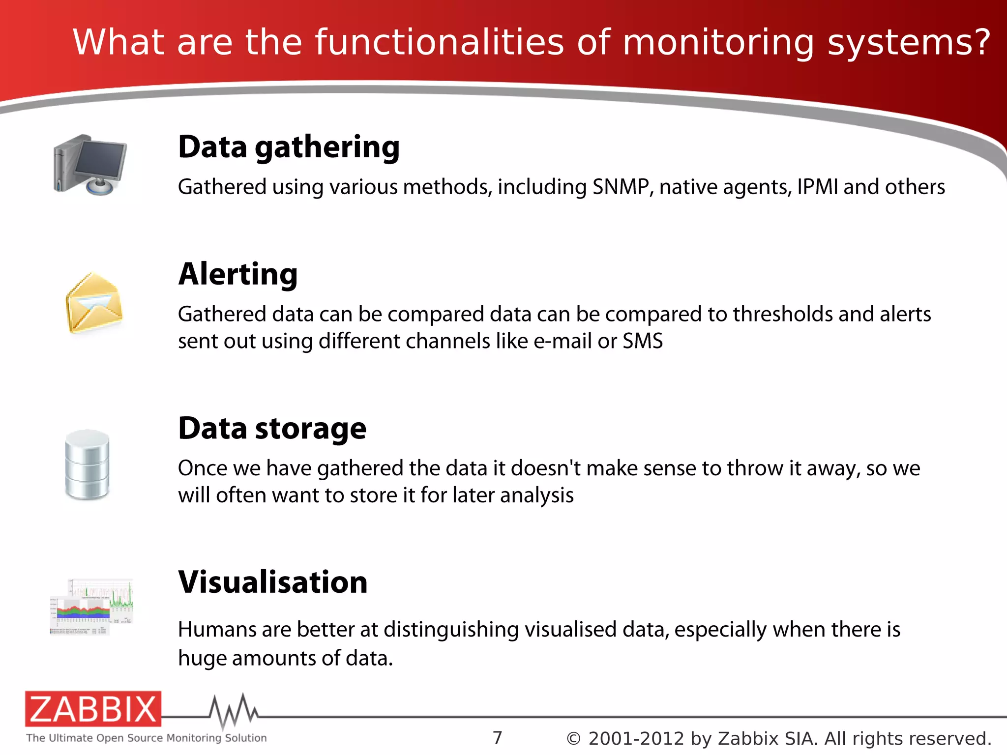 What are the functionalities of monitoring systems?

     Data gathering
     Gathered using various methods, including SNMP, native agents, IPMI and others


     Alerting
     Gathered data can be compared data can be compared to thresholds and alerts
     sent out using different channels like e-mail or SMS


     Data storage
     Once we have gathered the data it doesn't make sense to throw it away, so we
     will often want to store it for later analysis


     Visualisation
     Humans are better at distinguishing visualised data, especially when there is
     huge amounts of data.


                                      7       © 2001-2012 by Zabbix SIA. All rights reserved.
 