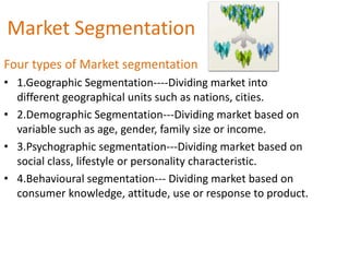 Market Segmentation
Four types of Market segmentation
• 1.Geographic Segmentation----Dividing market into
  different geographical units such as nations, cities.
• 2.Demographic Segmentation---Dividing market based on
  variable such as age, gender, family size or income.
• 3.Psychographic segmentation---Dividing market based on
  social class, lifestyle or personality characteristic.
• 4.Behavioural segmentation--- Dividing market based on
  consumer knowledge, attitude, use or response to product.
 