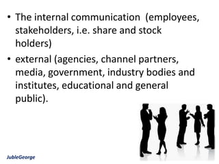 • The internal communication (employees,
  stakeholders, i.e. share and stock
  holders)
• external (agencies, channel partners,
  media, government, industry bodies and
  institutes, educational and general
  public).




JubleGeorge
 