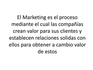 El Marketing es el proceso
 mediante el cual las compañías
  crean valor para sus clientes y
establecen relaciones solidas con
ellos para obtener a cambio valor
             de estos
 