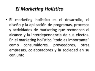 El Marketing Holístico
• El marketing holístico es el desarrollo, el
  diseño y la aplicación de programas, procesos
  y actividades de marketing que reconocen el
  alcance y la interdependencia de sus efectos.
  En el marketing holístico "todo es importante"
  como consumidores, proveedores, otras
  empresas, colaboradores y la sociedad en su
  conjunto
 