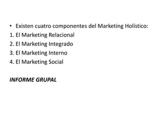 • Existen cuatro componentes del Marketing Holístico:
1. El Marketing Relacional
2. El Marketing Integrado
3. El Marketing Interno
4. El Marketing Social

INFORME GRUPAL
 