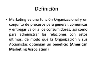 Definición
• Marketing es una función Organizacional y un
  conjunto de procesos para generar, comunicar
  y entregar valor a los consumidores, así como
  para administrar las relaciones con estos
  últimos, de modo que la Organización y sus
  Accionistas obtengan un beneficio (American
  Marketing Association)
 