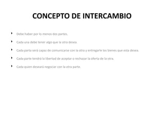 CONCEPTO DE INTERCAMBIO

 Debe haber por lo menos dos partes.

 Cada una debe tener algo que la otra desea.

 Cada parta será capaz de comunicarse con la otra y entregarle los bienes que esta desea.

 Cada parte tendrá la libertad de aceptar o rechazar la oferta de la otra.

 Cada quien deseará negociar con la otra parte.
 