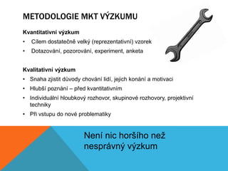 METODOLOGIE MKT VÝZKUMU
Kvantitativní výzkum
•   Cílem dostatečně velký (reprezentativní) vzorek
•   Dotazování, pozorování, experiment, anketa


Kvalitativní výzkum
• Snaha zjistit důvody chování lidí, jejich konání a motivaci
• Hlubší poznání – před kvantitativním
• Individuální hloubkový rozhovor, skupinové rozhovory, projektivní
  techniky
• Při vstupu do nové problematiky


                        Není nic horšího než
                        nesprávný výzkum
 