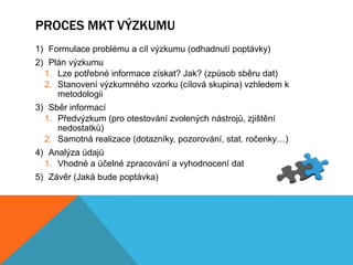 PROCES MKT VÝZKUMU
1) Formulace problému a cíl výzkumu (odhadnutí poptávky)
2) Plán výzkumu
  1. Lze potřebné informace získat? Jak? (způsob sběru dat)
  2. Stanovení výzkumného vzorku (cílová skupina) vzhledem k
     metodologii
3) Sběr informací
  1. Předvýzkum (pro otestování zvolených nástrojů, zjištění
     nedostatků)
  2. Samotná realizace (dotazníky, pozorování, stat. ročenky…)
4) Analýza údajů
  1. Vhodné a účelné zpracování a vyhodnocení dat
5) Závěr (Jaká bude poptávka)
 