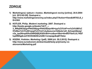 ZDROJE
1) Marketingový výzkum v kostce. Marketingové noviny [online]. 20.9.2004
   [cit. 2012-02-29]. Dostupné z:
   http://www.marketingovenoviny.cz/index.php3?Action=View&ARTICLE_I
   D=2363
2) KOTLER, Philip. Moderní marketing. 2007. Dostupné z:
   http://books.google.cz/books?id=T_--
   3_W9qD8C&pg=PA425&lpg=PA425&dq=90+typ%C5%AF+m%C4%9B%C
   5%99en%C3%AD+popt%C3%A1vky&source=bl&ots=aH_8shwpUI&sig=
   n3z_ipz2NnqdGfrsO0RQQEjXQGU&hl=cs&sa=X&ei=6mBOT6aVJJL74QT
   IupDMAg&ved=0CDkQ6AEwAA#v=onepage&q&f=false
3) KOZÁK, Vratislav. Marketing I [pdf]. 2008 [cit. 29.2.2012]. Dostupné z:
   http://www.euroekonom.sk/download2/testy-prijimacky-vs-
   ekonomia/Marketing.pdf
 