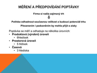 MĚŘENÍ A PŘEDPOVÍDÁNÍ POPTÁVKY
                   Firma si našla zajímavý trh


  Potřeba odhadnout současnou velikost a budoucí potenciál trhu
         Přecenením i podceněním by mohla přijít o zisky

Poptávka se měří a odhaduje na několika úrovních:
• Produktová (výrobní) úroveň
   • 6hledisek
• Prostorová úroveň
   • 5 hldisek
• Časová
   • 3 hlediska
 