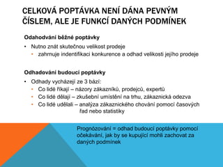 CELKOVÁ POPTÁVKA NENÍ DÁNA PEVNÝM
ČÍSLEM, ALE JE FUNKCÍ DANÝCH PODMÍNEK
Odahodvání běžné poptávky
• Nutno znát skutečnou velikost prodeje
  • zahrnuje indentifikaci konkurence a odhad velikosti jejího prodeje


Odhadování budoucí poptávky
• Odhady vycházejí ze 3 bází:
  • Co lidé říkají – názory zákazníků, prodejců, expertů
  • Co lidé dělají – zkušební umístění na trhu, zákaznická odezva
  • Co lidé udělali – analýza zákaznického chování pomocí časových
                      řad nebo statistiky


                     Prognózování = odhad budoucí poptávky pomocí
                     očekávání, jak by se kupující mohli zachovat za
                     daných podmínek
 