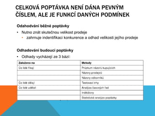 CELKOVÁ POPTÁVKA NENÍ DÁNA PEVNÝM
ČÍSLEM, ALE JE FUNKCÍ DANÝCH PODMÍNEK
Odahodvání běžné poptávky
• Nutno znát skutečnou velikost prodeje
  • zahrnuje indentifikaci konkurence a odhad velikosti jejího prodeje


Odhadování budoucí poptávky
• Odhady vycházejí ze 3 bází:
  • Co lidé říkají – názory zákazníků, prodejců, expertů
  • Co lidé dělají – zkušební umístění na trhu, zákaznická odezva
  • Co lidé udělali – analýza zákaznického chování pomocí časových
                      řad nebo statistiky


                     Prognózování = odhad budoucí poptávky pomocí
                     očekávání, jak by se kupující mohli zachovat za
                     daných podmínek
 