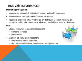 KDE VZÍT INFORMACE?
Marketingový výzkum
•   poskytovat relevantní, objektivní, kvalitní a aktuální informace
•   Minimalizace rizika při uskutečňování rozhodnutí
•   rozšiřuje znalosti o trhu, využívá se při distribuci, v oblasti reklamy, při
    vývoji produktu, stanovení ceny, výzkumu spotřebitele nebo konkurence.
Buď:
• Vlastní výzkum v terénu (field research)
  • Náročné ($+čas)
  • přesná data
• Výzkum od stolu (desk research)
  • Informace z jiného výzkumu
  • Rychlé zastarávání dat, nepřesnost, neobjektivnost…
 