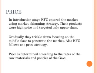 PRICE
In introduction stage KFC entered the market
using market-skimming strategy. Their products
were high price and targeted only upper class.

Gradually they trickle down focusing on the
middle class to penetrate the market. Also KFC
follows one price strategy.

Price is determined according to the rates of the
raw materials and policies of the Govt.
 