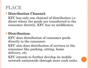 PLACE
 Distribution Channel:
 KFC has only one channel of distribution i.e.
 direct where the goods are transferred to the
 consumer directly. KFC has no middlemen.

 Distribution:

 KFC does distribution of consumer goods
 directly to the consumer.
 KFC also does distribution of services to the
 consumer like parking, sitting, home
 delivery, etc.
 KFC intends to further develop its mobile
 network nationwide through more such units.
 
