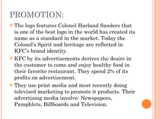 PROMOTION:
 The logo features Colonel Harland Sanders that
  is one of the best logo in the world has created its
  name as a standard in the market. Today the
  Colonel’s Spirit and heritage are reflected in
  KFC’s brand identity.
 KFC by its advertisements derives the desire in
  the customer to come and enjoy healthy food in
  their favorite restaurant. They spend 2% of its
  profits on advertisement.
 They use print media and most recently doing
  televised marketing to promote it products. Their
  advertising media involve: Newspapers,
  Pamphlets, Billboards and Television.
 