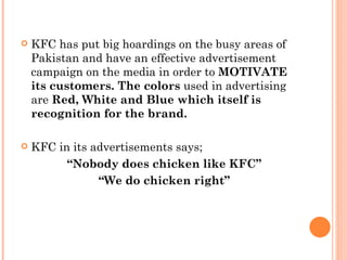    KFC has put big hoardings on the busy areas of
    Pakistan and have an effective advertisement
    campaign on the media in order to MOTIVATE
    its customers. The colors used in advertising
    are Red, White and Blue which itself is
    recognition for the brand.

   KFC in its advertisements says;
          “Nobody does chicken like KFC”
                “We do chicken right”
 