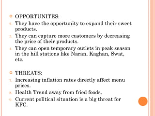     OPPORTUNITES:
2.   They have the opportunity to expand their sweet
     products.
3.   They can capture more customers by decreasing
     the price of their products.
4.   They can open temporary outlets in peak season
     in the hill stations like Naran, Kaghan, Swat,
     etc.

    THREATS:
7.   Increasing inflation rates directly affect menu
     prices.
8.   Health Trend away from fried foods.
9.   Current political situation is a big threat for
     KFC.
 
