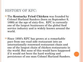 HISTORY OF KFC:
   The Kentucky Fried Chicken was founded by
    Colonel Harland Sanders (born on September 9,
    1890) at the age of sixty-five. KFC is currently
    one of the largest businesses of the global food
    service industry and is widely known around the
    world.

   Since 1950’s KFC has grown at a remarkable
    pace from one road side restaurant into an
    internationally renowned restaurant chain and
    one of the largest chain of chicken restaurants in
    the world. But none of this would have happened
    if it would not been the hard working and
    persistence of one man Colonel Harland Sanders.
 