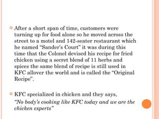    After a short span of time, customers were
    turning up for food alone so he moved across the
    street to a motel and 142-seater restaurant which
    he named “Sander’s Court” it was during this
    time that the Colonel devised his recipe for fried
    chicken using a secret blend of 11 herbs and
    spices the same blend of recipe is still used in
    KFC allover the world and is called the “Original
    Recipe”.

   KFC specialized in chicken and they says,
    “No body’s cooking like KFC today and we are the
    chicken experts”
 