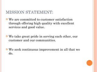 MISSION STATEMENT:
   We are committed to customer satisfaction
    through offering high quality with excellent
    services and good value.

   We take great pride in serving each other, our
    customer and our communities.

   We seek continuous improvement in all that we
    do.
 