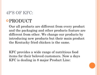 4P’S OF KFC:
 PRODUCT
 Our all products are different from every product
 and the packaging and other products feature are
 different from other. We change our products by
 introducing new products but their main product
 the Kentucky fried chicken is the same.

 KFC provides a wide range of nutritious food
 items for their beloved customers. Now a days
 KFC is dealing in 8 major Product Line:
 