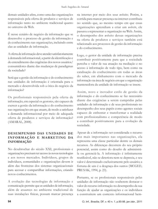 Sueli Angelica do Amaral

demais unidades afins, como uma das organizações        na internet por meio dos seus websites. Porém, a
responsáveis pela oferta de produtos e serviços de      corrida para marcar presença na internet contribuiu
informação tanto no ambiente tradicional quanto         no sentido que, ao mesmo tempo em que essas
no universo da Web.                                     organizações aprendiam a criar um website, ele
                                                        passava a representar a organização na Web. Assim,
É nesse cenário de negócio da informação que se         o desempenho dos websites dessas organizações
desenvolve o processo de gestão da informação e         na oferta de produtos e serviços também está
do conhecimento nas organizações, incluindo entre       relacionado aos processos de gestão da informação
elas as unidades de informação.                         e do conhecimento.
A oferta de informação deve atender satisfatoriamente   Logo, o gestor da unidade de informação precisa
à demanda informacional, a partir da identificação e    contribuir positivamente para que a sociedade
do entendimento das exigências dos novos usuários/      perceba o valor de sua atuação na mediação e no
consumidores diante das mudanças de paradigmas          acesso à informação de todo tipo, bem como na
da sociedade?
                                                        catalisação do conhecimento em todas as áreas
Será que a gestão da informação e do conhecimento       do saber, em alinhamento com o mercado da
nas unidades de informação é orientada para o           informação na área de negócio em que a organização
mercado e desenvolvida sob a ótica do negócio da        mantenedora da unidade de informação se insere.
informação?
                                                        Assim, novo e inovador estilo de gestão da
Os profissionais responsáveis pela oferta de            informação e do conhecimento se faz necessário
informação, em especial os gestores, são capazes de     diante das exigências a serem cumpridas pelas
exercer a gestão da informação e do conhecimento        unidades de informação e de seus profissionais no
nas organizações em que atuam, de modo a satisfazer     desempenho dos seus papéis como agentes sociais
a demanda informacional por meio de adequada            capazes de enfrentar e transformar a realidade
oferta de produtos e serviços de informação?            com profissionalismo e competência de modo
(AMARAL, 2008).                                         a contribuir positivamente para a evolução da
                                                        sociedade.

DESEMPENHO DAS UNIDADES DE                              Apesar de a informação ser considerada o recurso
I N F O R M A Ç Ã O E M A R K E T I N G DA              dos mais importantes nas organizações, ela
INFORMAÇÃO                                              representa uma classe particular dentre os demais
                                                        recursos. As diferenças decorrem do seu próprio
No desabrochar do século XXI, profissionais e           potencial, assim como do desafio de administrá-
organizações precisam ter acesso às novas tecnologias   la ou gerenciá-la. A informação é infinitamente
e aos novos mercados. Indivíduos, grupos de             reutilizável, não se deteriora nem se deprecia, e seu
indivíduos, comunidades e organizações devem ir         valor é determinado exclusivamente pelo usuário; a
além das fronteiras dos sistemas organizacionais        fortuna de uns é a desgraça dos outros (MCGEE;
para acessar e compartilhar informações, criando        PRUSAK, 1994, p. 23).
novos conhecimentos.
                                                        Portanto, se os profissionais responsáveis pelas
A evolução das tecnologias de informação e              unidades de informação não souberem destacar o
comunicação permite que as unidades de informação,      valor do recurso informação no desempenho da sua
além de atuantes no ambiente tradicional de             função de ajudar as organizações e os indivíduos
suas instalações físicas, possam marcar presença        a construírem um contexto informacional bem-

94                                                           Ci. Inf., Brasília, DF, v. 40 n. 1, p.85-98, jan./abr., 2011
 