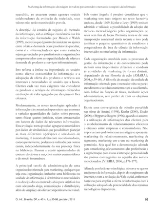 Marketing da informação: abordagem inovadora para entender o mercado e o negócio da informação

sucedido, ao atuarem como agentes sociais                      Sob outro ângulo, é preciso considerar que o
colaboradores da evolução da sociedade, seus                   marketing tem suas origens no setor lucrativo,
valores não serão reconhecidos por ela.                        embora, desde 1969, Kotler e Levy (1969) tenham
                                                               admitido e validado a possibilidade da adoção das
A descrição do cenário de negócio do mercado                   técnicas mercadológicas pelas organizações do
da informação, sob o enfoque econômico das leis                setor sem fins de lucro. Portanto, trata-se de uma
da informação formuladas por Moody e Walsh                     transposição conceitual ainda recente e isso pode
(1999), mostrou que é possível considerar os ajustes           justificar o pequeno quantitativo de estudiosos e
entre oferta e demanda desse produto tão peculiar,             pesquisadores da área de ciência da informação
como é a informação,desde que essas variações                  interessados no marketing da informação.
sejam gerenciadas por profissionais e organizações
comprometidos com as especificidades da oferta e               Cada organização envolvida com os processos de
demanda de produtos e serviços informacionais.                 gestão da informação e do conhecimento pode
                                                               atribuir uma importância diferente e conduzir
Isto reforça a ênfase na importância do usuário                as atividades de marketing de forma distinta,
como cliente consumidor de informação e a
                                                               dependendo de sua filosofia de ação (AMARAL,
adequação da oferta dos produtos e serviços aos
                                                               2004, p.59-60). A filosofia de atuação da unidade de
interesses e necessidades do usuário que a busca.
                                                               informação orientada para o mercado volta-se para o
Clientes cada vez mais exigentes vão considerar
                                                               atendimento e o relacionamento com a sua clientela,
os produtos e serviços de informação oferecidos
                                                               com ênfase na função de troca, mediante ações
em função do valor agregado que eles possam lhes
                                                               administrativas, sem perder de vista os objetivos
oferecer.
                                                               organizacionais.
Modernamente, as novas tecnologias aplicadas à
                                                               Existe uma convergência de opinião percebida
informação e à comunicação permitem que enormes
                                                               nas obras de Amaral (1998), Kotler (2000), Godin
e variadas quantidades de dados sobre pessoas,
                                                               (2000) e Peppers e Rogers (1996), quando o assunto
tanto físicas quanto jurídicas, sejam armazenadas
                                                               é a utilização de informações dos clientes para
em bancos de dados de relevantes informações.
                                                               o estabelecimento de relacionamentos eficientes
Essa evolução torna possível agrupar consumidores
                                                               e eficazes entre empresas e consumidores. Não
por dados de similaridade que possibilitam planejar
as mais diferentes operações e atividades de                   importa com qual nome essa estratégia se apresente:
marketing. O contato direto com os consumidores,               marketing de relacionamento, marketing de
consequentemente, poderá ser realizado por outros              segmento, marketing um-a-um ou marketing de
canais, independentemente da sua presença física               permissão. Seja qual for a denominação adotada
na biblioteca. Passam a existir oportunidades de               para o marketing, o levantamento das preferências e
contato direto um a um, com muitos consumidores                a segmentação com vistas à interação personalizada
e de modo instantâneo.                                         são pontos convergentes na opinião dos autores
                                                               mencionados. (VIEIRA, 2006, p.176-177).
A principal tarefa da administração de uma
organização orientada para marketing, qualquer que             Além da confusão terminológica, observa-se que os
seja essa organização, inclusive uma biblioteca ou             ambientes de informação, depois do surgimento da
unidade de informação, é determinar as necessidades            internet e com a evolução da Web social, enfrentam
e os desejos do seu mercado-alvo para satisfazê-los            barreiras para ampliar a oferta de informação com a
com adequado design, comunicação e distribuição,               utilização adequada da potencialidade dos recursos
além de um preço de oferta competitivamente viável.            tecnológicos disponíveis.


Ci. Inf., Brasília, DF, v. 40 n. 1, p.85-98, jan./abr., 2011                                                    95
 