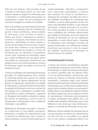 Sueli Angelica do Amaral

Tudo isso vem reforçar a ideia inovadora de que       usuários demandam. Além disso, o compromisso
a unidade de informação precisa ser vista como        com a oferta exige a preocupação e o interesse
empresa inserida no negócio da informação, pois       pela satisfação do usuário no atendimento, a
a informação é a matéria-prima para geração de        adequação das mensagens, da mídia, dos custos e
conhecimento e ambos são ativos intangíveis de        das facilidades tecnológicas de comunicação para
relevância estratégica na evolução da sociedade.      estabelecer e manter relacionamento em duas vias
                                                      entre os que demandam (usuários) e os que oferecem
Parte-se do princípio que marketing da informação     informação (unidade prestadora de serviços).
é um processo gerencial capaz de contribuir para      Esta forma inovadora de gestão se reverterá em
garantir o futuro da biblioteca e demais unidades     maior visibilidade das atividades desenvolvidas
de informação como atividade inovadora e              pela unidade de informação na área de negócio do
criativa, que envolve o planejamento, execução e      mercado da informação em que sua organização
controle da concepção, determinação de preço,         mantenedora se insere. Desse modo, o marketing
promoção e distribuição de ideias, produtos e         da informação como abordagem inovadora da
serviços de informação. Essa troca com os usuários    gestão da informação e do conhecimento também
não apenas deve satisfazer às suas necessidades       contribuirá para destacar o valor da atuação
atuais, consumidores dos produtos e serviços de       das unidades e profissionais da informação no
informação que são oferecidos. O pensamento           desenvolvimento da sociedade.
recente sobre marketing da informação sugere
que a tarefa da biblioteca não seja apenas prover
necessidades de informação momentâneas, mas           CONSIDERAÇÕES FINAIS
também inovar com a oferta de produtos e serviços
de informação capazes de atender os interesses da     A adoção das técnicas mercadológicas depende,
clientela no futuro.                                  essencialmente, de pesquisa e estudo sobre a adoção
                                                      do marketing no âmbito da ciência da informação
A ênfase nos princípios do marketing da informação    no contexto específico onde será aplicado. Trata-
pressupõe: (a) comprometimento com a filosofia        se de um profissionalismo caracterizado pela
de marketing adotada pelos gestores da unidade        postura de respeito às atividades desenvolvidas,
de informação; (b) suporte administrativo da alta     entendendo o verdadeiro papel social, político,
direção da organização mantenedora da unidade         educacional, informacional e cultural do profissional
de informação; (c) desenvolvimento das atividades     da informação, que vai além da preocupação com as
da unidade de informação com foco no cliente; (d)     regras do processamento técnico, sem menosprezá-
preocupação com o atendimento ao público-alvo,        las. Reconhece a necessidade do tratamento eficiente
receptividade às críticas, reclamações e sugestões;   da coleção, qualquer que seja seu suporte e formato
(e) divulgação dos benefícios advindos da adoção      de apresentação, focalizando prioritariamente
das técnicas de marketing; e acima de tudo (f)        o usuário, considerado como público-alvo a ser
destaque para o relacionamento entre a unidade de     atendido pela unidade de informação, seja ela uma
informação e seus públicos.                           biblioteca ou não, desde que esteja voltada para o
                                                      negócio e o mercado da informação em que atua.
Marketing da informação pressupõe o interesse
em compreender as necessidades, percepções,           Bibliotecas e demais unidades de informação devem
preferências, os padrões de comportamento para        estar preocupadas em manter um relacionamento
se informar da audiência-alvo, com o intuito de       em duas vias com os seus públicos, em especial
oferecer produtos e serviços de informação que os     com os seus usuários, considerados clientes e/ou


96                                                         Ci. Inf., Brasília, DF, v. 40 n. 1, p.85-98, jan./abr., 2011
 