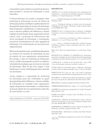 Marketing da informação: abordagem inovadora para entender o mercado e o negócio da informação

consumidores, para conhecer seus perfis de interesse           Referências
pelos produtos e serviços de informação a serem                AMARAL, S.A. do. Gestão da informação e do conhecimento nas
oferecidos.                                                    organizações e a orientação de marketing. Informação & Informação,
                                                               Londrina, v.13, Número Especial, p. 52-70, 2008.
O desenvolvimento de estudos e pesquisas sobre                 _______. Marketing: abordagem em unidades de informação. Brasília:
marketing da informação na área da ciência da                  Thesaurus, 1998.
informação poderá contribuir no aprimoramento do               _______. Marketing da informação na Internet; ações de promoção.
desempenho da prestação de serviços de informação              Colaboração de S.P. Santos e W.J.Araújo. Campo Grande: Editora
                                                               da UNIDERP, 2004. 330p.
direcionada para o atendimento e o relacionamento
com os diversos públicos das bibliotecas e demais              BARRETO, A.de A. A eficiência técnica e econômica e a viabilidade
                                                               de produtos e serviços de informação. Ciência da Informação, v. 25, n.
unidades de informação. Essas organizações devem               3, 1996.
utilizar todo o potencial da infraestrutura das
                                                               _______. O mercado de informação no Brasil. Informação &
novas tecnologias da informação e comunicação                  Informação, v. 5, n. 1, p. 25-34, jan./jun. 2000.
em prol do reconhecimento do valor agregado da
                                                               _______. oferta e a demanda da informação: condições técnicas,
informação e do conhecimento nos seus processos                econômicas e políticas. Ciência da Informação, v.28, n.2, p. 168-173,
organizacionais.                                               mai./ago. 1999.

                                                               BELL, D. O Advento da Sociedade Industrial. 1. ed. São Paulo :Cultrix,
Desse modo, poderão atuar e contribuir positivamente           1977.
no contexto do mercado da informação da área
                                                               BOTELHO, T. M. ; AMARAL, S. A. ; BAPTISTA, S. G. . Information
de negócio de suas organizações mantenedoras.                  and society: an inteligent society in transformation? International Journal
Isto porque a ótica do marketing da informação                 of Information and Library Research, Londres, v. 6, n. 1/2, p. 64-76, 1994.
busca o melhor desempenho possível ao admitir a                CASTELLS, M. A sociedade em rede. São Paulo: Paz e Terra, 1999.
velocidade das mudanças que ocorrem no mercado                 (A era da informação; economia, sociedade e cultura, v.1)
da informação. Mais do que isso, sempre é bom                  CUNHA, M.B. da. Construindo futuro: a biblioteca universitária
lembrar que o termo marketing quer dizer mercado               em 2010. Ciência da Informação, Brasília, v.29, p. 71-89, jan./abr.2000.
em movimento.                                                  DERTOUZOS, M. O que será: como o novo mundo da informação
                                                               transformará nossas vidas? São Paulo: Companhia das Letras, 1997. 413 p.
Assim, amplia-se a capacidade do marketing
                                                               DE SORDI, J. O. Administração da informação: fundamentos e práticas
da informação para dar visibilidade ao papel                   para uma nova gestão do conhecimento. São Paulo: Saraiva, 2008.
desempenhado pelas bibliotecas e demais unidades
                                                               DRUCKER, P. Sociedade pós-capitalista. São Paulo: Pioneira, 1994.
de informação na sociedade como organizações
capazes de gerenciar a informação e o conhecimento             FORRESTER RESEARCH, Inc.. Update, v.7, n.7-8, July/Aug. 2008.
na área de negócio de seus mantenedores, sejam eles            GODFREY, J.et al. Financial Accounting Theory, 3rd ed. New York: John
do setor lucrativo ou não.                                     Wiley and Sons, 1997.

                                                               GODIN, Seth. Delete o manual. Exame. São Paulo, v.34, n.5, p.
                                                               144-148, mar. 2000.
Artigo submetido em 17/03/2011 e aceito em 12/03/2012.
                                                               GUINCHAT, C.; MENOU, M. Introdução geral às ciências e técnicas da
                                                               informação e documentação. 2. ed, corr. aum. Tradução de Miriam Vieira
                                                               da Cunha. Brasília: IBICT, 1994. 540 p.

                                                               HENDERSON, S.; PEIRSON, G. Issues in Financial Accounting, 6th ed.
                                                               Melbourne, Australia: Longman Cheshire, 1998.

                                                               KOTLER, Philip. Administração de marketing. São Paulo: Prentice
                                                               Hall, 2000. 764p.

                                                               _______. Marketing para organizações que não visam o lucro. São Paulo:
                                                               Atlas, 1978.


Ci. Inf., Brasília, DF, v. 40 n. 1, p.85-98, jan./abr., 2011                                                                          97
 