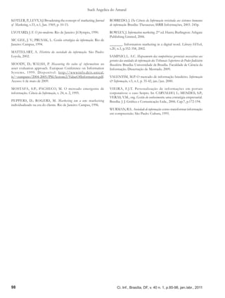 Sueli Angelica do Amaral

KOTLER, P., LEVY, S.J. Broadening the concept of marketing. Journal   ROBREDO, J. Da Ciência da Informação revisitada aos sistemas humanos
of Marketing, v.33, n.1, Jan. 1969, p. 10-15.                         de informação. Brasília: Thesaurus; SSRR Informações, 2003. 245p.

LYOTARD, J. F. O pós-moderno. Rio de Janeiro: J.Olympio, 1990.        ROWLEY, J. Information marketing. 2nd ed. Hants; Burlington: Ashgate
                                                                      Publishing Limited, 2006.
MC GEE, J. V.; PRUSAK, L. Gestão estratégica da informação. Rio de
Janeiro: Campus, 1994.                                                _______. Information marketing in a digital word. Library HiTech,
                                                                      v.20, n.3, p.352-358, 2002.
MATTELART, A. História da sociedade da informação. São Paulo:
Loyola, 2002.                                                         SAMPAIO, L. A.C. Mapeamento das competências gerenciais necessárias aos
                                                                      gerentes das unidades de informação dos Tribunais Superiores do Poder Judiciário
MOODY, D.; WALSH, P. Measuring the value of information: an           Brasileiro. Brasília: Universidade de Brasília. Faculdade de Ciência da
asset evaluation approach. European Conference on Information         Informação. Dissertação de Mestrado. 2009.
Systems, 1999. Disponível: http://wwwinfo.deis.unical.
it/~zumpano/2004-2005/PSI/lezione2/ValueOfInformation.pdf.            VALENTIM, M.P. O mercado de informação brasileiro. Informação
Acesso: 6 de maio de 2009.                                            & Informação, v.5, n.1, p. 35-42, jan./jun. 2000.

MOSTAFA, S.P.; PACHECO, M. O mercado emergente de                     VIEIRA, F.J.T. Personalização de informações em portais
informação. Ciência da Informação, v. 24, n. 2, 1995.                 corporativos: o caso Serpro. In: CARVALHO, I.; MENDES, S.P.;
                                                                      VERAS, V.M., org. Gestão do conhecimento; uma estratégia empresarial.
PEPPERS, D.; ROGERS, M. Marketing um a um: marketing                  Brasília: J. J. Gráfica e Comunicação Ltda., 2006. Cap.7, p.172-194.
individualizado na era do cliente. Rio de Janeiro: Campus, 1996.
                                                                      WURMAN, R.S. Ansiedade de informação: como transformar informação
                                                                      em compreensão. São Paulo: Cultura, 1995.




98                                                                          Ci. Inf., Brasília, DF, v. 40 n. 1, p.85-98, jan./abr., 2011
 