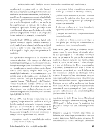 Marketing da informação: abordagem inovadora para entender o mercado e o negócio da informação

transformações organizacionais em várias formas é                  b) selecionar e definir os usuários ou grupos de
lidar com a incerteza causada pelo ritmo veloz das                 clientes que os serviços de informação atenderá;
mudanças no ambiente econômico, institucional e
                                                                   c) definir a oferta, em termos de produtos e elementos
tecnológico da empresa, aumentando a flexibilidade                 associados do maketing mix e fazer isso como
em produção, gerenciamento e marketing. Considera                  referência para o valor potencial que a oferta pode
que a mais abrangente tendência de evolução                        proporcionar ao usuário;
das organizaçõees é a transição da produção em
massa para a produção flexível, que surgiu como                    d) oferecer produtos e serviços alinhados às
possibilidade de adaptar a produção à transformação                expectativas e interesses dos usuários;
contínua sem pretender controlá-la em um padrão                    e) assegurar a comunicação e o engajamento com a
de arte industrial ou produção personalizada.                      comunidade usuária;

Segundo Rowley (2002), no ambiente digital, onde                   f) estabelecer o direcionamento estratégico e
operam bibliotecas digitais, comércio eletrônico e                 fazer planos para dar suporte e continuidade ao
negócios eletrônicos (e-business), a informação digital            engajamento com a comunidade usuária.
tornou-se cada vez mais importante, passando
a desempenhar duplo papel nos processos de                      Para Amaral (2004, p.59-60), o escopo de atuação
marketing.                                                      para o estudo do marketing da informação refere-
                                                                se às organizações e aos sistemas envolvidos
Um significativo componente da atividade do                     com os processos de gestão da informação
comércio eletrônico e das e-empresas relaciona o                relativos às diversas etapas do ciclo da informação,
marketing com a entrega de produtos de informação.              como a coleta, o tratamento, a disseminação
Exemplos destes produtos de informação são jornais              e o uso da informação. Essas organizações
e revistas eletrônicos, newsletters, e-books, música digital,   e sistemas, comprometidos com a oferta de
áudio e vídeo, software, imagens. Além disso, no                produtos e prestação de serviços de informação,
mundo digital e eletrônico, os prestadores de serviços          são considerados unidades de informação por se
também usam a informação como substitutivo do                   tratarem de organizações e sistemas que integram
contato humano. Catálogos de produtos, ofertas                  suas organizações mantenedoras e não existem de
especiais, listas de FAQ (Frequently Asked Questions),          forma independente do seu órgão mantenedor.
sessões de ajuda são exemplos óbvios do uso da                  Estes, por sua vez, podem ser do setor com fins de
informação na promoção de serviços e no apoio ao                lucro ou não. Como exemplo, pode-se considerar a
relacionamento com os clientes. Juntos, esses usos              mapoteca de uma empresa privada (setor com fins
justificam a importância da informação no ambiente              de lucro) e a biblioteca de uma universidade pública
digital (ROWLEY, 2002).                                         (setor sem fins de lucro).

Rowley (2006, p.3) destaca o marketing para as                  Ao destacar no título de seu livro o Marketing da
organizações que oferecem produtos e serviços                   Informação (em inglês, Information Marketing), Rowley
de informação da informação como um processo                    (2006, p.xiii) o define como “o marketing dos
pelo qual as necessidades de informação e de                    produtos e serviços que têm a informação como
conhecimento dos usuários são atendidas por meio                base.”
de adequada troca pelos recursos de informação e                Percebe-se que, para ressaltar a importância da
serviços dessas organizações. Isto envolve:                     informação, o marketing é mencionado no enfoque
                                                                relativo à economia da informação, no sentido do
   a) pesquisar e entender as necessidades dos usuários
                                                                entendimento do valor da informação. Entretanto,
   e outros fatores do mercado;

Ci. Inf., Brasília, DF, v. 40 n. 1, p.85-98, jan./abr., 2011                                                          87
 
