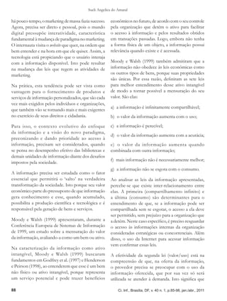 Sueli Angelica do Amaral

há pouco tempo, o marketing de massa fazia sucesso.    econômicos no futuro, de acordo com o seu controle
Agora, precisa ser direto e pessoal, pois o mundo      pela organização que detém o ativo para facilitar
digital pressupõe interatividade, característica       o acesso à informação e pelos resultados obtidos
fundamental à mudança de paradigma no marketing.       em transações passadas. Logo, embora não tenha
O internauta visita o website que quer, na ordem que   a forma física de um objeto, a informação possui
bem entender e na hora em que ele quiser. Assim, a     relevância quando existe e é acessada.
tecnologia está propiciando que o usuário interaja
com a informação disponível. Isto pode resultar        Moody e Walsh (1999) também admitiram que a
na mudança das leis que regem as atividades de         informação não obedece às leis econômicas como
marketing.                                             os outros tipos de bens, porque suas propriedades
                                                       são únicas. Por essa razão, definiram as sete leis
Na prática, esta tendência pode ser vista como         para melhor entendimento desse ativo intangível
vantagem para o fornecimento de produtos e             de modo a tornar possível a mensuração do seu
serviços de informação personalizados, que são cada    valor. São elas:
vez mais exigidos pelos indivíduos e organizações,
                                                       a)  a informação é infinitamente compartilhável;
que também vão se tornando mais e mais exigentes
no exercício de seus direitos e cidadania.             b)  o valor da informação aumenta com o uso;

Para isso, o contexto evolutivo do enfoque             c)  a informação é perecível;
da informação e a visão do novo paradigma,
                                                       d)  o valor da informação aumenta com a acurácia;
preconizando e dando prioridade ao acesso à
informação, precisam ser considerados, quando          e)  o valor da infor mação aumenta quando
se pensa no desempenho efetivo das bibliotecas e       combinada com outra informação;
demais unidades de informação diante dos desafios
                                                       f)  mais informação não é necessariamente melhor;
impostos pela sociedade.
                                                       g)  a informação não se esgota com o consumo.
A informação precisa ser estudada como o fator
essencial que permitirá o ‘salto’ na verdadeira        Ao analisar as leis da informação apresentadas,
transformação da sociedade. Isto porque seu valor      percebe-se que existe inter-relacionamento entre
econômico parte do pressuposto de que informação       elas. A primeira (compartilhamento infinito) e
gera conhecimento e esse, quando acumulado,            a última (consumo) são determinantes para o
possibilita a produção científica e tecnológica e é    entendimento de que, se a informação pode ser
responsável pela geração de bens e serviços.           compartilhada sem se esgotar, o acesso a ela deve
                                                       ser permitido, sem prejuízo para a organização que
Moody e Walsh (1999) apresentaram, durante a           a detém. Neste caso específico, é preciso resguardar
Conferência Europeia de Sistemas de Informação         o acesso às informações internas da organização
de 1999, um estudo sobre a mensuração do valor         consideradas estratégicas ou concorrenciais. Além
da informação, avaliando-a como um bem ou ativo.       disso, o uso da Internet para acessar informação
                                                       vem confirmar essas leis.
Na caracterização da informação como ativo
intangível, Moody e Walsh (1999) buscaram              A efetividade da segunda lei (valor/uso) está na
fundamentos em Godfrey et al. (1997) e Henderson       compreensão de que, na oferta da informação,
e Peirson (1998), ao entenderem que esse é um bem      o provedor precisa se preocupar com o uso da
não físico ou ativo intangível, porque representa      informação oferecida, que por sua vez só será
um serviço potencial e pode trazer benefícios          utilizada se atender à demanda. Isto significa que

88                                                          Ci. Inf., Brasília, DF, v. 40 n. 1, p.85-98, jan./abr., 2011
 