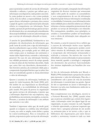 Marketing da informação: abordagem inovadora para entender o mercado e o negócio da informação

para os potenciais usuários do serviço de informação           prestados, por exemplo, a integração das informações
oferecido o utilizem, é preciso que saibam que a               originárias de diversos sistemas que armazenam
informação está disponível, onde podem encontrá-               dados sobre perfis de usuários ou consumidores
la, como podem ter acesso a ela e como poderão                 e seus comportamentos de uso da informação
usá-la. Esta lei reflete a responsabilidade social de          disponível pode fornecer informações combinadas
quem oferece informação e, portanto, deve exercer              e consolidadas. Certamente, essas informações terão
o papel de agente social responsável pela educação             maior utilidade para as decisões relativas aos esforços
relativa às competências em informação. Nesse                  referentes a futuras campanhas promocionais de um
sentido, a postura do profissional que presta serviços         produto ou serviço de informação a ser oferecido.
de informação deve ser orientada pelo entendimento             Por consequência, atendidos esses princípios, os
dessa responsabilidade social em cada instituição em           usuários e consumidores podem ser beneficiados
que o serviço de informação oferecido se insere.               com a oferta de informação mais adequada aos
                                                               seus interesses.
A terceira lei (perecibilidade) fundamenta-se nos
princípios da obsolescência da informação, que                 No entanto, a sexta lei (excesso) leva a refletir que
pode variar de acordo com o tipo de informação e               o excesso de informação muitas vezes significa
área do conhecimento a que se refere. A informação             desinformação. Nas organizações podem existir
mercadológica, por exemplo, pode ser válida por                vários sistemas de informação, mas nem sempre
curto tempo, pois as mudanças são constantes e                 a recuperação das informações armazenadas é
muitas delas imprevisíveis, tornando a informação              realizada a contento. Na maioria das vezes há
perecível. No caso de uma informação histórica,                dificuldades a serem enfrentadas no processamento
sua validade permanece através do tempo quando                 desse material, quando a tecnologia é empregada
se trata do relato de fato histórico decorrido. Ainda          em detrimento das possíveis funcionalidades
que outro fato seja descoberto, desmentindo o                  dos sistemas implantados em benefício dos seus
fato histórico anterior, ele continuará válido para a          usuários.
compreensão da própria história a que se refere. Isto
deve ser considerado quando se deseja determinar               As leis da informação definidas por Moody e
o valor da informação.                                         Walsh (1999) fundamentam a proposta dos autores
                                                               para mensurar o valor da informação. Para eles, o
Quanto à acurácia da informação, lembrada na                   entendimento sob o ponto de vista da economia
quarta lei (valor/acurácia), De Sordi (2008, p.62-             da informação é essencial para sua gestão. Apesar
64) lembra de sua importância na identificação                 de não se reportarem ao acesso à informação na
da veracidade e na confiabilidade da informação                Internet e na web, esses fundamentos ainda não se
pelo usuário. Por parte da pessoa ou organização               tornaram obsoletos.
que presta serviços de informação, é preciso que
a informação disponível não seja imprecisa, vaga,              Para complementar essa abordagem, recorre-se
probabilística, inconsistente, incompleta, ou incerta.         a Forrester Research, Inc. (2008), quando relata
Portanto, a acurácia da informação é um atributo               que as pessoas entendem que existem dois lugares
que aumenta o seu valor.                                       onde a informação existe: em algum lugar da sua
                                                               organização, ou para consumo na web. Segundo
Também é importante saber que, de modo geral,                  o relatório apresentado, as pessoas esquecem que
quando se compara ou combina uma informação                    muitos fatos e pesquisas precisam de um acordo
à outra, seu valor se amplia, como define a quinta             ou assinatura para se ter acesso a eles, e que as
lei (valor/combinação). Para os tomadores de                   bibliotecas das organizações, por meio desses
decisão, responsáveis pelos serviços de informação             acordos e assinaturas, tornam-se cada vez mais

Ci. Inf., Brasília, DF, v. 40 n. 1, p.85-98, jan./abr., 2011                                                       89
 