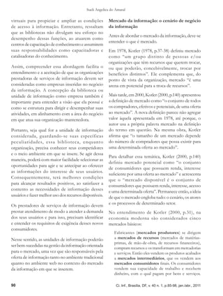 Sueli Angelica do Amaral

virtuais para propiciar e ampliar as condições          Mercado da informação: o cenário de negócio
de acesso à informação. Entretanto, ressaltam           da informação
que as bibliotecas não divulgam seu esforço no
                                                        Antes de abordar o mercado da informação, deve-se
desempenho dessas funções, ao atuarem como
                                                        entender o que é mercado.
centros de capacitação de conhecimento e assumirem
suas responsabilidades como capacitadoras e             Em 1978, Kotler (1978, p.37-38) definiu mercado
catalisadoras do conhecimento.                          como “um grupo distinto de pessoas e/ou
                                                        organizações que têm recursos que querem trocar,
Assim, compreender essa abordagem facilita o            ou que poderão, concebivelmente, trocar por
entendimento e a aceitação de que as organizações       benefícios distintos”. Ele complementa que, do
prestadoras de serviços de informação devem ser         ponto de vista da organização, mercado “é uma
consideradas como empresas inseridas no negócio         arena em potencial para a troca de recursos”.
da informação. A concepção da biblioteca ou
unidade de informação como empresa também é             Mais tarde, em 2000, Kotler (2000, p.140) apresentou
importante para entender a visão que ela possui e       a definição de mercado como “o conjunto de todos
como se estrutura para dirigir e desempenhar suas       os compradores, efetivos e potenciais, de uma oferta
atividades, em alinhamento com a área do negócio        ao mercado”. A nova definição parece não agregar
em que atua sua organização mantenedora.                valor àquela apresentada em 1978, até porque, o
                                                        autor usa a própria palavra mercado na definição
Portanto, seja qual for a unidade de informação         do termo em questão. Na mesma obra, Kotler
considerada, guardando-se suas específicas              afirma que “o tamanho de um mercado depende
peculiaridades, essa biblioteca, enquanto               do número de compradores que possa existir para
organização, precisa conhecer seus competidores         uma determinada oferta ao mercado”.
e o meio ambiente em que se insere. Se agir dessa
                                                        Para detalhar essa temática, Kotler (2000, p.140)
maneira, poderá com maior facilidade selecionar as
                                                        definiu mercado potencial como “o conjunto
oportunidades para agir e se antecipar ao oferecer
                                                        de consumidores que possuem renda, interesse
as informações do interesse de seus usuários.
                                                        suficiente por uma oferta ao mercado” e acrescenta
Consequentemente, terá melhores condições
                                                        que o “mercado disponível é o conjunto de
para alcançar resultados positivos, ao satisfazer a
                                                        consumidores que possuem renda, interesse, acesso
contento as necessidades de informação desses           e uma determinada oferta”. Permanece então, a ideia
usuários e fazer melhor uso dos recursos disponíveis.   de que o mercado engloba tudo: o cenário, os atores
Os prestadores de serviços de informação devem          e os processos de determinado setor.
prestar atendimento de modo a atender a demanda         No entendimento de Kotler (2000, p.31), na
dos seus usuários e para isso, precisam identificar     economia moderna são considerados cinco
e entender os requisitos de exigência desses novos      mercados básicos:
consumidores.
                                                            Fabricantes (mercados produtores) se dirigem
Nesse sentido, as unidades de informação poderão            a mercados de recursos (mercados de matérias-
                                                            primas, de mão-de-obra, de recursos financeiros),
ser bem-sucedidas na gestão da informação orientada
                                                            compram recursos e os transformam em mercadorias
para o mercado, uma vez que são responsáveis pela           e serviços. Então eles vendem os produtos acabados
oferta de informação tanto no ambiente tradicional          a mercados intermediários, que os vendem aos
quanto no ambiente web no contexto do mercado               mercados consumidores finais. Os consumidores
da informação em que se inserem.                            vendem sua capacidade de trabalho e recebem
                                                            dinheiro, com o qual pagam por bens e serviços.

90                                                           Ci. Inf., Brasília, DF, v. 40 n. 1, p.85-98, jan./abr., 2011
 
