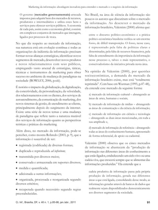 Marketing da informação: abordagem inovadora para entender o mercado e o negócio da informação

   O governo (mercados governamentais) arrecada                No Brasil, na área de ciência da informação são
   impostos para adquirir bens dos mercados de recursos,       poucos os autores que discutiram sobre o mercado
   produtores e intermediários e utiliza esses bens e          da informação. Ao descrever o mercado da
   serviços para oferecer serviços públicos. A economia
                                                               informação brasileiro, Valentim (2000) afirma que:
   de cada país, assim como a economia global, consiste
   em complexos conjuntos de mercados que interagem,
                                                                  entre o discurso político-econômico e a prática
   ligados por processos de troca.
                                                                  político-econômica brasileira verifica-se um enorme
No que diz respeito ao mercado da informação,                     fosso, de difícil transposição. O fosso, nesse caso,
sua natureza está em evolução contínua e todas as                 é representado pela falta de políticas claras e
organizações da indústria da informação precisam                  disseminadas, pela falta de recursos financeiros, pela
formar novas alianças estratégicas, identificar novos             falta de entendimento da importância da informação
segmentos de mercado, desenvolver novos produtos                  nesse processo e, talvez o mais representativo, o
e novos relacionamentos com seus públicos,                        conservadorismo da iniciativa privada nesta área.
empregando vasto arsenal de estratégias, táticas,
técnicas e instrumentos de marketing para obter                Na opinião de Valentim (2000), por questões
sucesso no ambiente de mudança de paradigmas na                socioeconômicas, a demanda do mercado da
sociedade (ROWLEY, 2006, p.xiii).                              informação brasileiro existe, mas está “totalmente
                                                               reprimida”. Com base em Wurman (1995, p.47-48),
É notório o impacto da globalização, da digitalização,         ela entende esse mercado da seguinte forma:
da conectividade, da personalização, da velocidade,
dos relacionamentos com os clientes, dos serviços de              a) mercado de informação cultural – abrangendo as
autoatendimento, da comunicação de marketing, dos                 áreas de artes, humanas e sociais;
novos sistemas de gestão, do atendimento ao cliente,              b) mercado de informação de mídias – abrangendo
principalmente depois do surgimento da internet.                  as áreas de comunicação e da ciência da informação;
Existe uma série de novos temas e uma mudança
                                                                  c) mercado de informação em ciência e tecnologia
de paradigma que reflete tanto a natureza mutável
                                                                  – abrangendo as duas áreas mencionadas, em toda a
dos serviços de informação quanto as perspectivas                 sua amplitude e,
teóricas e práticas do marketing.
                                                                  d) mercado de informação de referência – abrangendo
Além disso, no mercado da informação, pode-se                     todas as áreas do conhecimento humano, apresentado
perceber, como mostra Robredo (2003, p. 9), que a                 de forma referencial, de apoio ou cadastral.
informação é suscetível de ser:
                                                               Valentim (2000) observa que os cinco mercados
•  registrada (codificada) de diversas formas;
                                                               de informação se abastecem da “produção de
•  duplicada e reproduzida ad infinitum;                       informação nas diferentes áreas do conhecimento a
•  transmitida por diversos meios;                             que estão ligados, estabelecendo um ciclo vivo ou uma
                                                               cadeia viva, que crescerá sempre que se alimentar das
•  conservada e armazenada em suportes diversos;
                                                               informações produzidas.” Ela entende que a
•  medida e quantificada;
                                                                  cadeia produtiva de informação passa pela própria
•  adicionada a outras informações;
                                                                  produção de informação, gerada nas diferentes
•  organizada, processada e reorganizada segundo                  áreas a que está ligada, consolidando desse modo, as
diversos critérios;                                               informações geradas através de bancos de dados que
•  recuperada quando necessário segundo regras                    realmente sejam disponibilizados democraticamente
preestabelecidas.                                                 aos diversos segmentos da sociedade.


Ci. Inf., Brasília, DF, v. 40 n. 1, p.85-98, jan./abr., 2011                                                         91
 